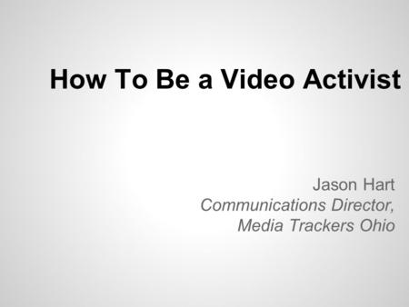 How To Be a Video Activist Jason Hart Communications Director, Media Trackers Ohio.