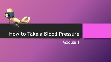 How to Take a Blood Pressure Module 1. Objectives By the end of Module 1, students will be able to: 1.Complete a 1-step method of taking a blood pressure;