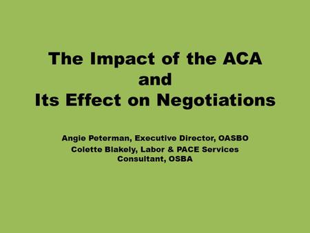 The Impact of the ACA and Its Effect on Negotiations Angie Peterman, Executive Director, OASBO Colette Blakely, Labor & PACE Services Consultant, OSBA.