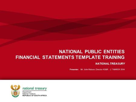 NATIONAL PUBLIC ENTITIES FINANCIAL STATEMENTS TEMPLATE TRAINING NATIONAL TREASURY Presenter: Mr. John Watson, Director AS&R | 7 MARCH 2014.