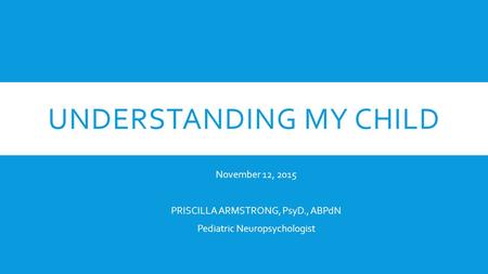 UNDERSTANDING MY CHILD November 12, 2015 PRISCILLA ARMSTRONG, PsyD., ABPdN Pediatric Neuropsychologist.