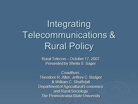 Integrating Telecommunications & Rural Policy Rural Telecon – October 17, 2007 Presented by Sheila S. Sager Coauthors: Theodore R. Alter, Jeffrey C. Bridger.