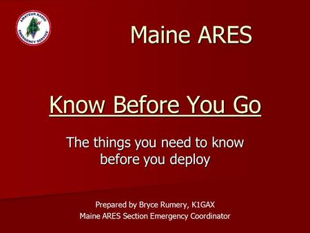 Know Before You Go The things you need to know before you deploy Prepared by Bryce Rumery, K1GAX Maine ARES Section Emergency Coordinator Maine ARES.