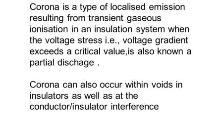 . Corona is a type of localised emission resulting from transient gaseous ionisation in an insulation system when the voltage stress i.e., voltage gradient.