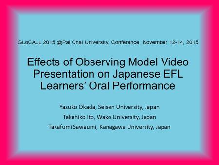 GLoCALL Chai University, Conference, November 12-14, 2015 Effects of Observing Model Video Presentation on Japanese EFL Learners’ Oral Performance.