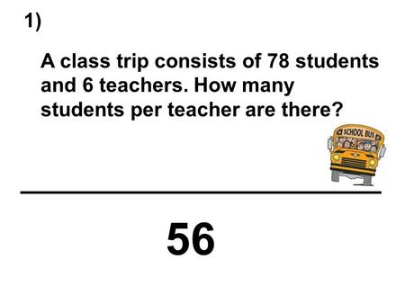 1) A class trip consists of 78 students and 6 teachers. How many students per teacher are there? 56.