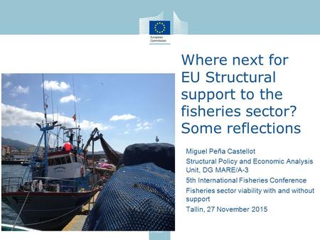 Where next for EU Structural support to the fisheries sector? Some reflections Miguel Peña Castellot Structural Policy and Economic Analysis Unit, DG MARE/A-3.