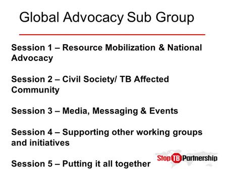 Global Advocacy Sub Group Session 1 – Resource Mobilization & National Advocacy Session 2 – Civil Society/ TB Affected Community Session 3 – Media, Messaging.