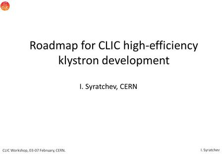 CLIC Workshop, 03-07 February, CERN. I. Syratchev Roadmap for CLIC high-efficiency klystron development I. Syratchev, CERN.