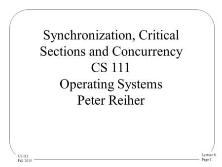 Lecture 8 Page 1 CS 111 Fall 2015 Synchronization, Critical Sections and Concurrency CS 111 Operating Systems Peter Reiher.