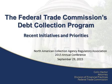 Recent Initiatives and Priorities The Federal Trade Commission’s Debt Collection Program Colin Hector Attorney Division of Financial Practices Federal.