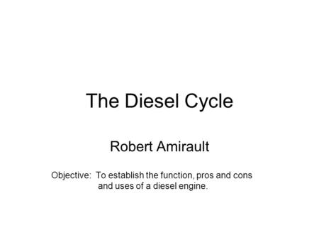 The Diesel Cycle Robert Amirault Objective: To establish the function, pros and cons and uses of a diesel engine.