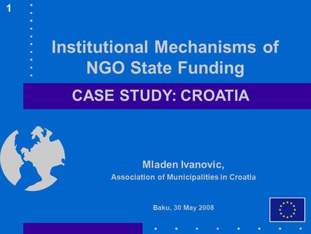 Institutional Mechanisms of NGO State Funding Mladen Ivanovic, Association of Municipalities in Croatia Baku, 30 May 2008 1 CASE STUDY: CROATIA.