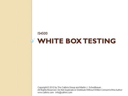 WHITE BOX TESTING IS4500 Copyright © 2012 by The Cathris Group and Martin J. Schedlbauer. All Rights Reserved. Do Not Duplicate or Distribute Without Written.