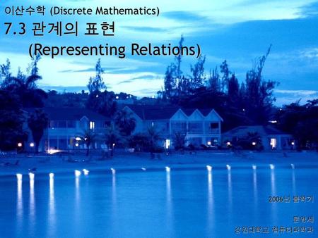 이산수학 (Discrete Mathematics) 7.3 관계의 표현 (Representing Relations) 2006 년 봄학기 문양세 강원대학교 컴퓨터과학과.