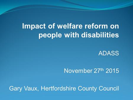 Impact of welfare reform on people with disabilities ADASS November 27 th 2015 Gary Vaux, Hertfordshire County Council.