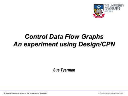 School of Computer Science, The University of Adelaide© The University of Adelaide, 2005. Control Data Flow Graphs An experiment using Design/CPN Sue Tyerman.