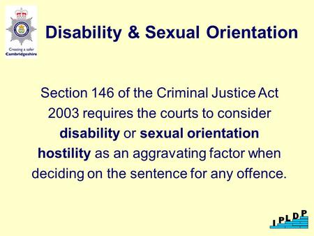 Disability & Sexual Orientation Section 146 of the Criminal Justice Act 2003 requires the courts to consider disability or sexual orientation hostility.