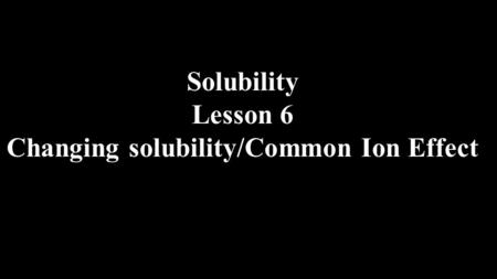 Solubility Lesson 6 Changing solubility/Common Ion Effect.