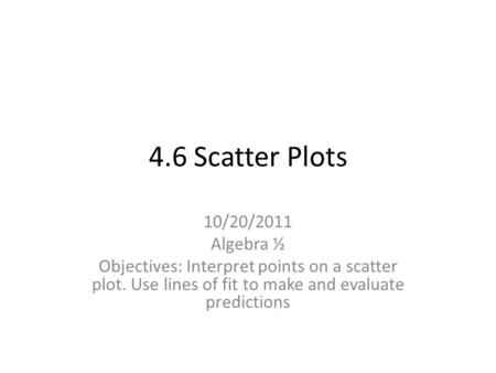 4.6 Scatter Plots 10/20/2011 Algebra ½ Objectives: Interpret points on a scatter plot. Use lines of fit to make and evaluate predictions.