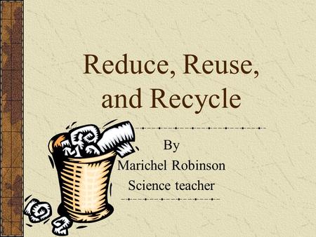 Reduce, Reuse, and Recycle By Marichel Robinson Science teacher.