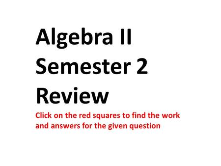 Algebra II Semester 2 Review Click on the red squares to find the work and answers for the given question.