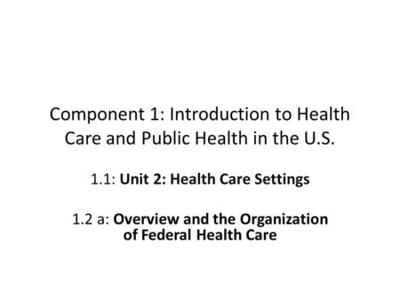 Component 1: Introduction to Health Care and Public Health in the U.S. 1.1: Unit 2: Health Care Settings 1.2 a: Overview and the Organization of Federal.