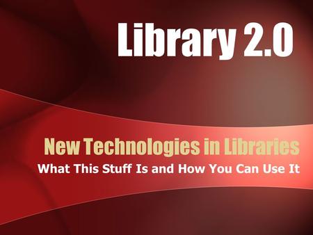 New Technologies in Libraries What This Stuff Is and How You Can Use It Library 2.0.