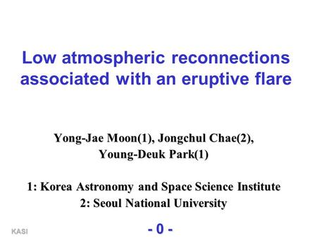 KASI - 0 - Low atmospheric reconnections associated with an eruptive flare Yong-Jae Moon(1), Jongchul Chae(2), Young-Deuk Park(1) 1: Korea Astronomy and.