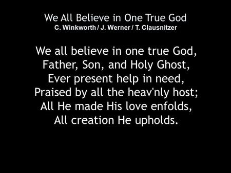 We All Believe in One True God C. Winkworth / J. Werner / T. Clausnitzer We all believe in one true God, Father, Son, and Holy Ghost, Ever present help.