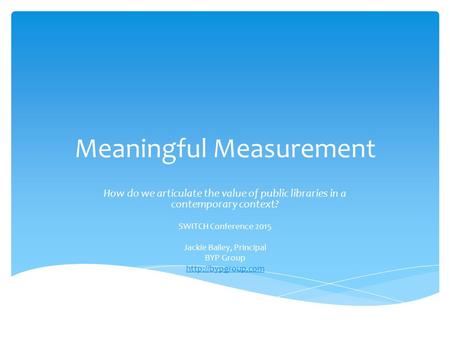 Meaningful Measurement How do we articulate the value of public libraries in a contemporary context? SWITCH Conference 2015 Jackie Bailey, Principal BYP.