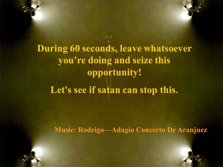 Music: Rodrigo—Adagio Concerto De Aranjuez During 60 seconds, leave whatsoever you’re doing and seize this opportunity! Let's see if satan can stop this.