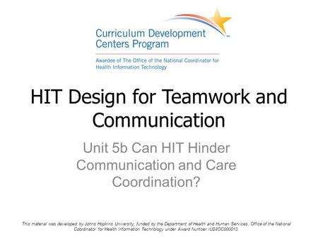 Unit 5b Can HIT Hinder Communication and Care Coordination? HIT Design for Teamwork and Communication This material was developed by Johns Hopkins University,