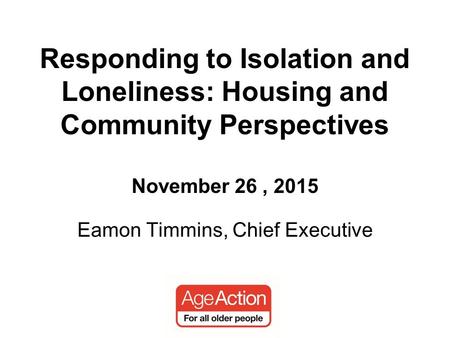 Eamon Timmins, Chief Executive Responding to Isolation and Loneliness: Housing and Community Perspectives November 26, 2015.