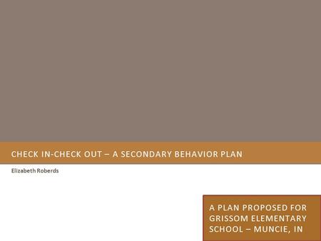 CHECK IN-CHECK OUT – A SECONDARY BEHAVIOR PLAN Elizabeth Roberds A PLAN PROPOSED FOR GRISSOM ELEMENTARY SCHOOL – MUNCIE, IN.