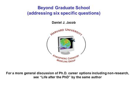 Beyond Graduate School (addressing six specific questions) Daniel J. Jacob For a more general discussion of Ph.D. career options including non-research,