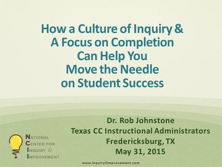 Www.inquiry2improvement.com How a Culture of Inquiry & A Focus on Completion Can Help You Move the Needle on Student Success Dr. Rob Johnstone Texas CC.