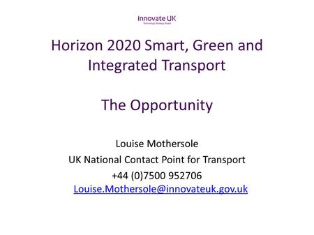 Horizon 2020 Smart, Green and Integrated Transport The Opportunity Louise Mothersole UK National Contact Point for Transport +44 (0)7500 952706