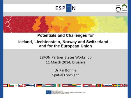 ESPON Partner States Workshop 11 March 2014, Brussels Dr Kai Böhme Spatial Foresight Potentials and Challenges for Iceland, Liechtenstein, Norway and Switzerland.