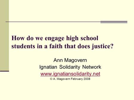 How do we engage high school students in a faith that does justice? Ann Magovern Ignatian Solidarity Network www.ignatiansolidarity.net © A. Magovern February.