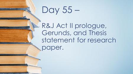 Day 55 – R&J Act II prologue, Gerunds, and Thesis statement for research paper.