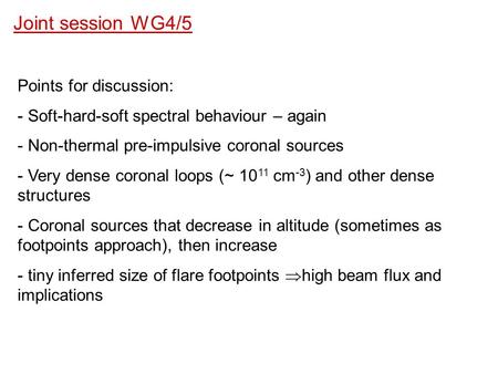 Joint session WG4/5 Points for discussion: - Soft-hard-soft spectral behaviour – again - Non-thermal pre-impulsive coronal sources - Very dense coronal.