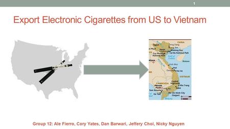 Export Electronic Cigarettes from US to Vietnam 1 Group 12: Ale Fierro, Cory Yates, Dan Barwari, Jeffery Choi, Nicky Nguyen.