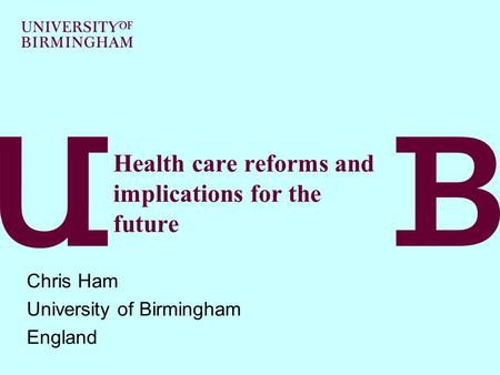 Health care reforms and implications for the future Chris Ham University of Birmingham England.