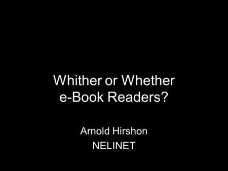 Whither or Whether e-Book Readers? Arnold Hirshon NELINET.