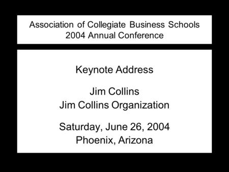 Association of Collegiate Business Schools 2004 Annual Conference Keynote Address Jim Collins Jim Collins Organization Saturday, June 26, 2004 Phoenix,