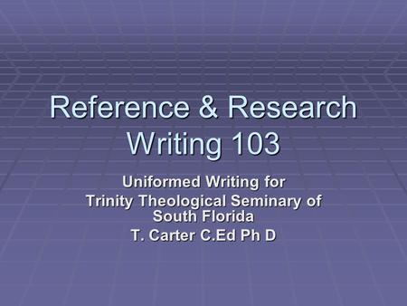 Reference & Research Writing 103 Uniformed Writing for Trinity Theological Seminary of South Florida T. Carter C.Ed Ph D.