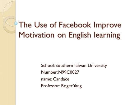 The Use of Facebook Improve Motivation on English learning School: Southern Taiwan University Number:N99C0027 name: Candace Professor: Roger Yang.