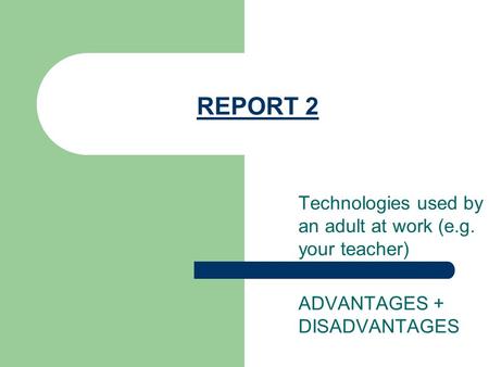 REPORT 2 Technologies used by an adult at work (e.g. your teacher) ADVANTAGES + DISADVANTAGES.