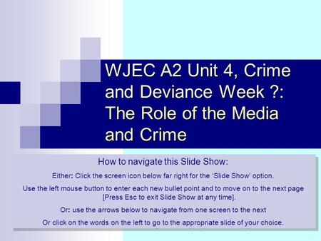 WJEC A2 Unit 4, Crime and Deviance Week ?: The Role of the Media and Crime How to navigate this Slide Show : Either: Click the screen icon below far right.